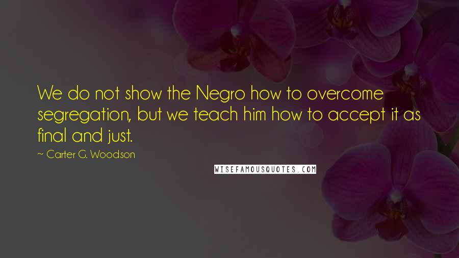 Carter G. Woodson Quotes: We do not show the Negro how to overcome segregation, but we teach him how to accept it as final and just.