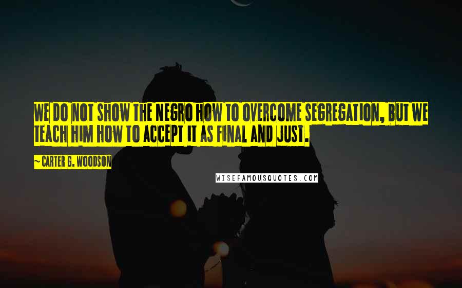 Carter G. Woodson Quotes: We do not show the Negro how to overcome segregation, but we teach him how to accept it as final and just.