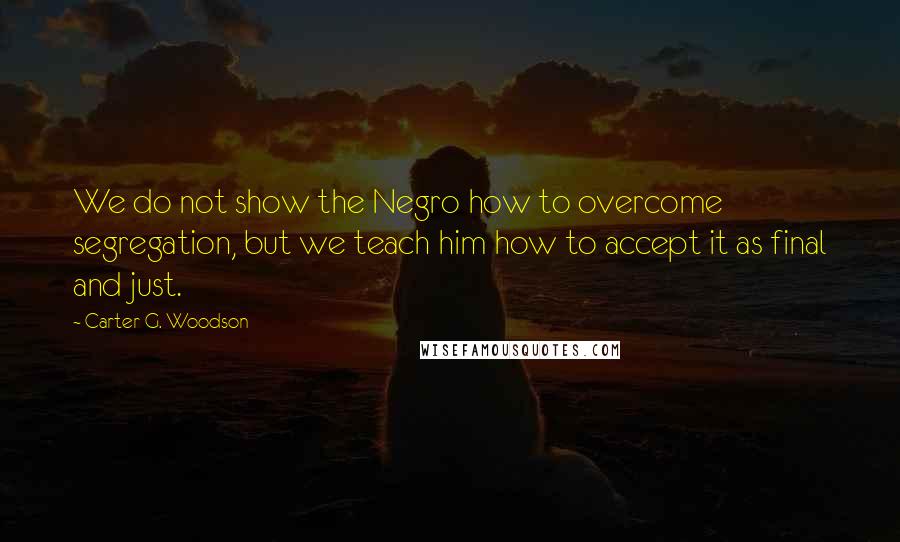 Carter G. Woodson Quotes: We do not show the Negro how to overcome segregation, but we teach him how to accept it as final and just.