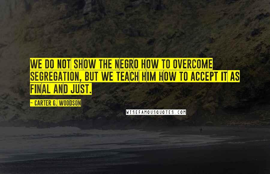 Carter G. Woodson Quotes: We do not show the Negro how to overcome segregation, but we teach him how to accept it as final and just.