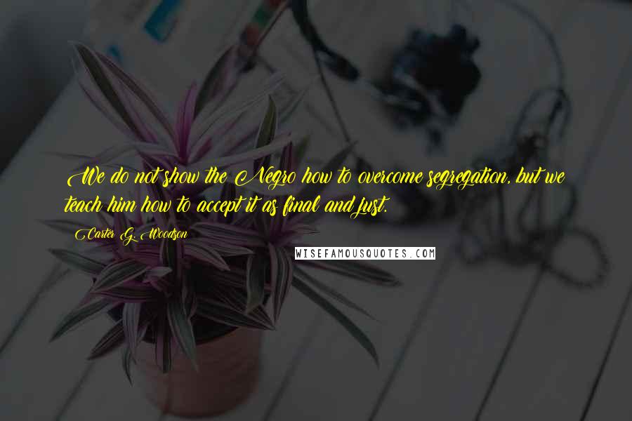 Carter G. Woodson Quotes: We do not show the Negro how to overcome segregation, but we teach him how to accept it as final and just.