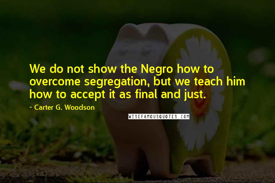 Carter G. Woodson Quotes: We do not show the Negro how to overcome segregation, but we teach him how to accept it as final and just.
