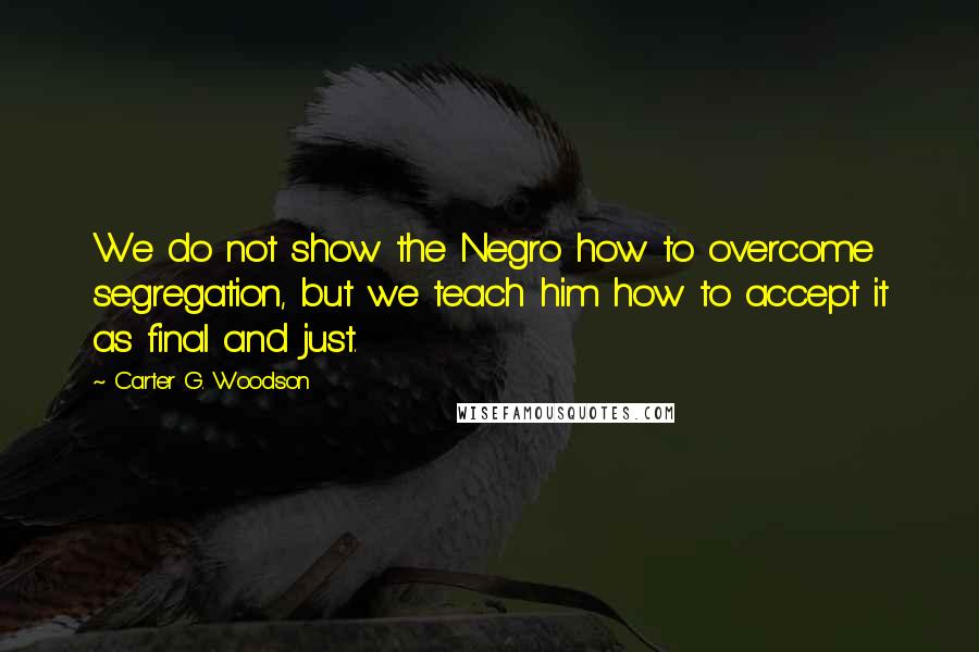 Carter G. Woodson Quotes: We do not show the Negro how to overcome segregation, but we teach him how to accept it as final and just.