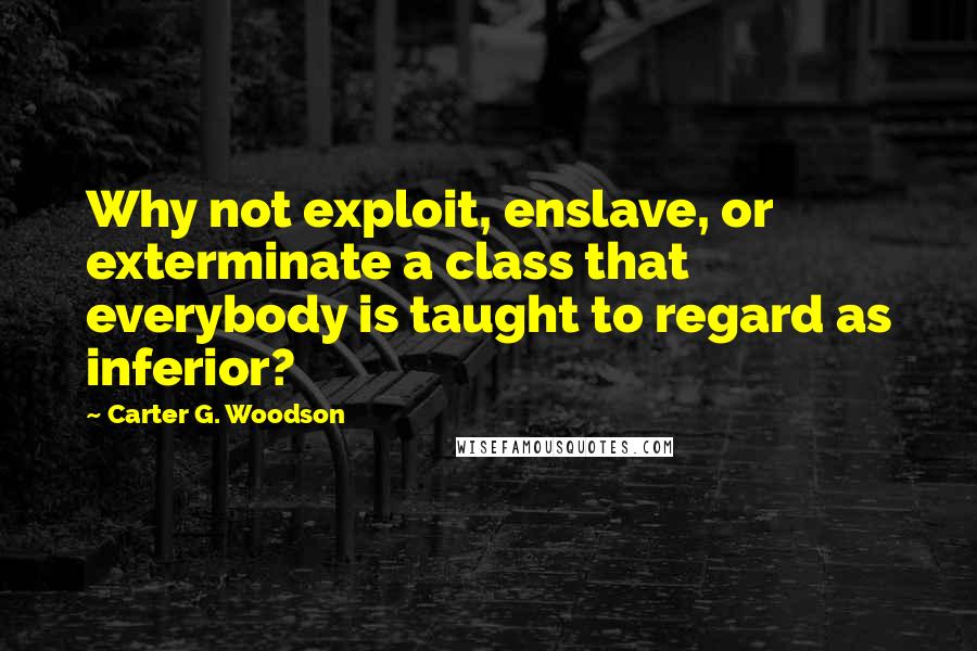 Carter G. Woodson Quotes: Why not exploit, enslave, or exterminate a class that everybody is taught to regard as inferior?