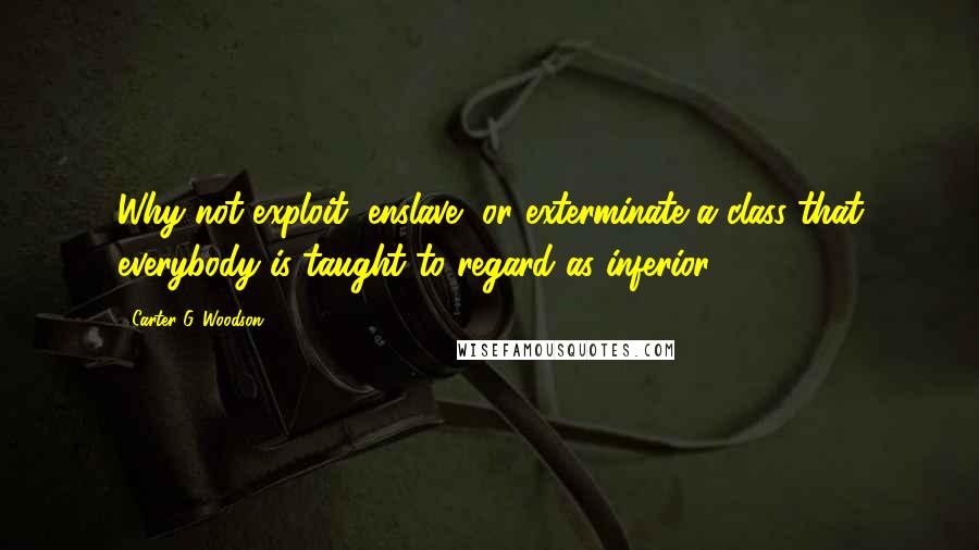 Carter G. Woodson Quotes: Why not exploit, enslave, or exterminate a class that everybody is taught to regard as inferior?