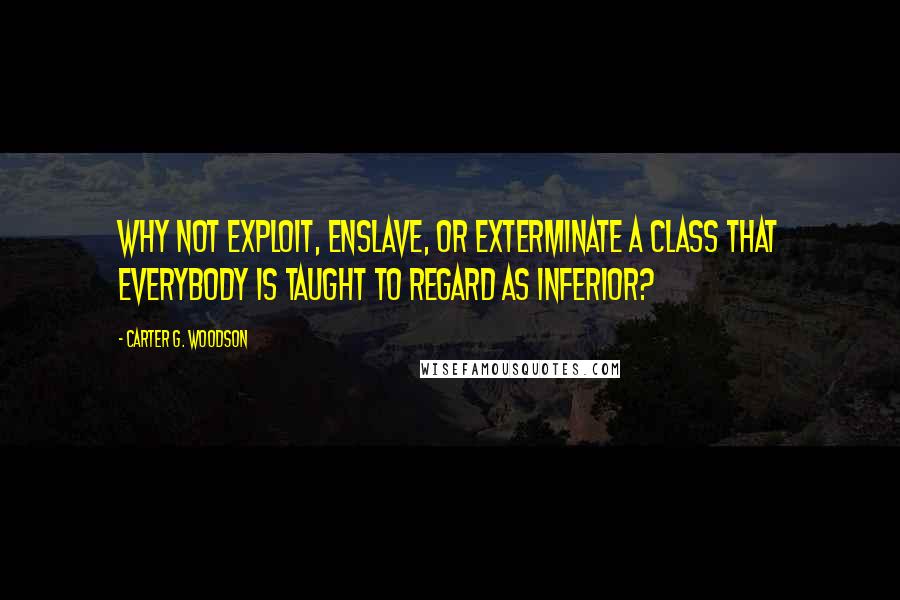 Carter G. Woodson Quotes: Why not exploit, enslave, or exterminate a class that everybody is taught to regard as inferior?