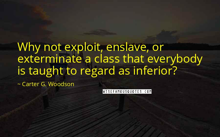 Carter G. Woodson Quotes: Why not exploit, enslave, or exterminate a class that everybody is taught to regard as inferior?