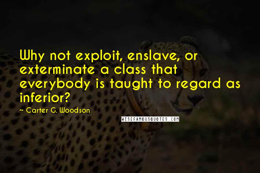 Carter G. Woodson Quotes: Why not exploit, enslave, or exterminate a class that everybody is taught to regard as inferior?