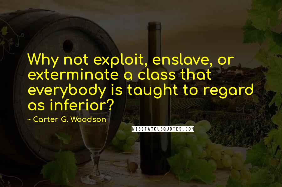 Carter G. Woodson Quotes: Why not exploit, enslave, or exterminate a class that everybody is taught to regard as inferior?