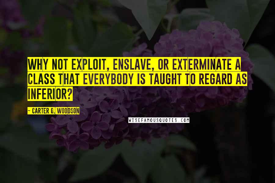 Carter G. Woodson Quotes: Why not exploit, enslave, or exterminate a class that everybody is taught to regard as inferior?