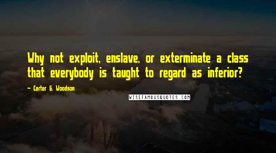 Carter G. Woodson Quotes: Why not exploit, enslave, or exterminate a class that everybody is taught to regard as inferior?