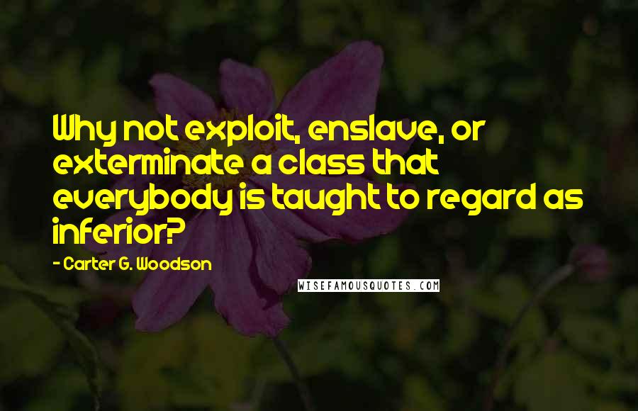 Carter G. Woodson Quotes: Why not exploit, enslave, or exterminate a class that everybody is taught to regard as inferior?
