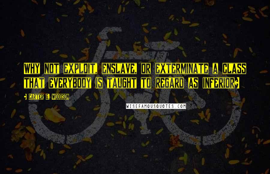 Carter G. Woodson Quotes: Why not exploit, enslave, or exterminate a class that everybody is taught to regard as inferior?