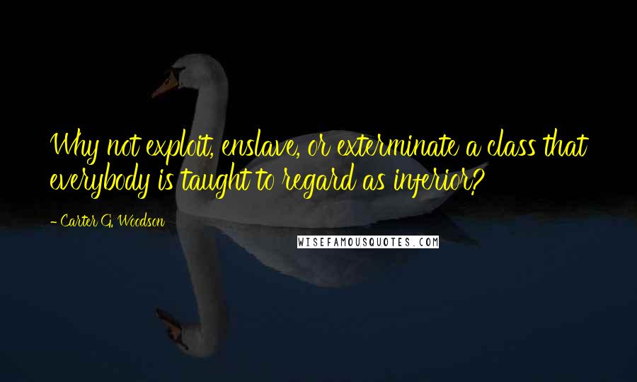 Carter G. Woodson Quotes: Why not exploit, enslave, or exterminate a class that everybody is taught to regard as inferior?