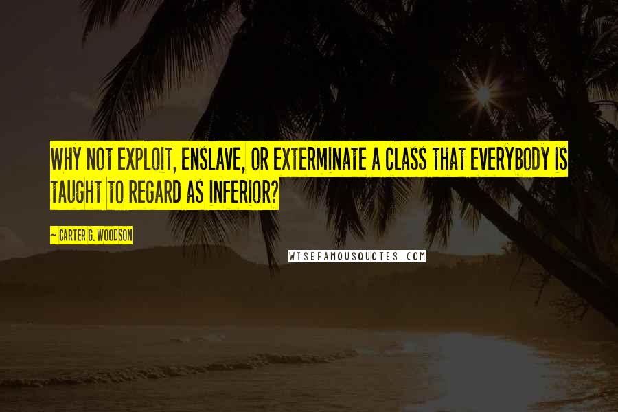 Carter G. Woodson Quotes: Why not exploit, enslave, or exterminate a class that everybody is taught to regard as inferior?