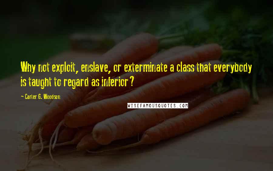 Carter G. Woodson Quotes: Why not exploit, enslave, or exterminate a class that everybody is taught to regard as inferior?