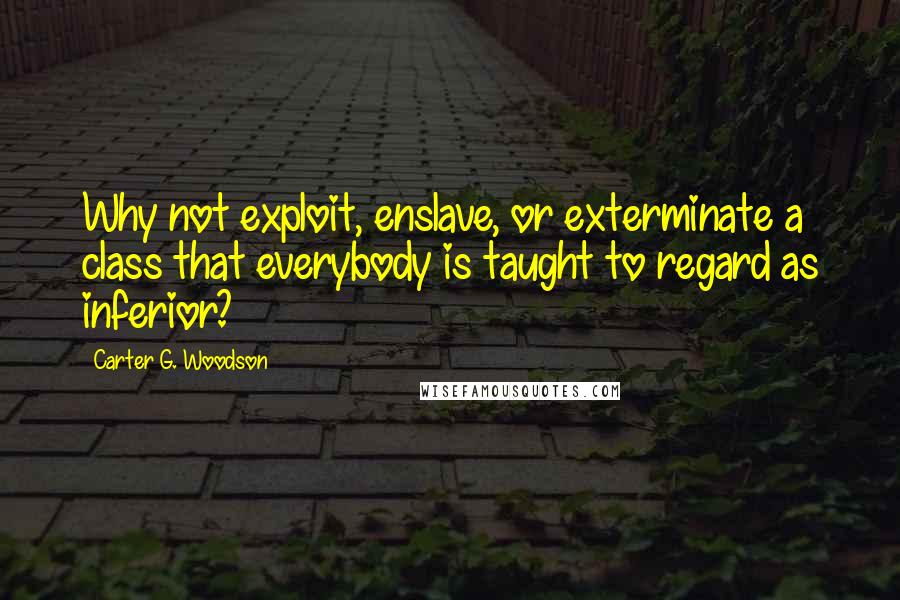 Carter G. Woodson Quotes: Why not exploit, enslave, or exterminate a class that everybody is taught to regard as inferior?