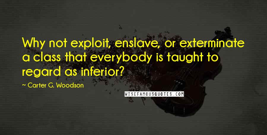 Carter G. Woodson Quotes: Why not exploit, enslave, or exterminate a class that everybody is taught to regard as inferior?