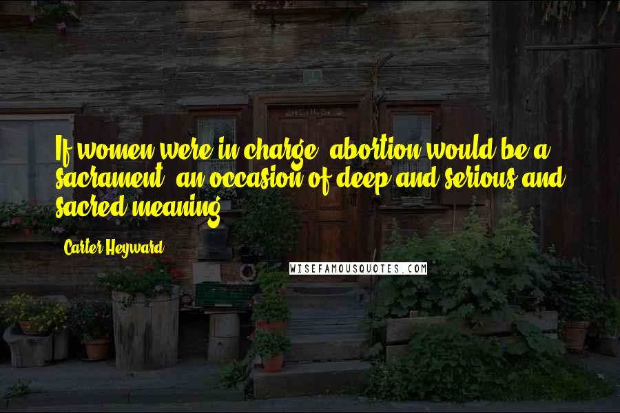 Carter Heyward Quotes: If women were in charge, abortion would be a sacrament, an occasion of deep and serious and sacred meaning.