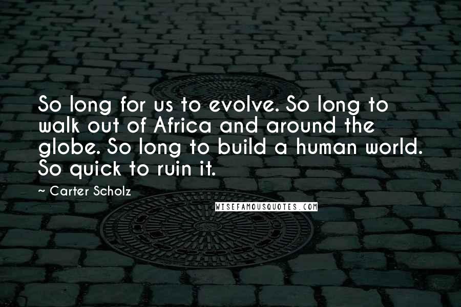 Carter Scholz Quotes: So long for us to evolve. So long to walk out of Africa and around the globe. So long to build a human world. So quick to ruin it.