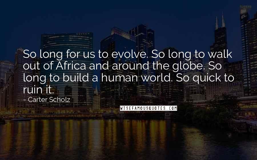 Carter Scholz Quotes: So long for us to evolve. So long to walk out of Africa and around the globe. So long to build a human world. So quick to ruin it.