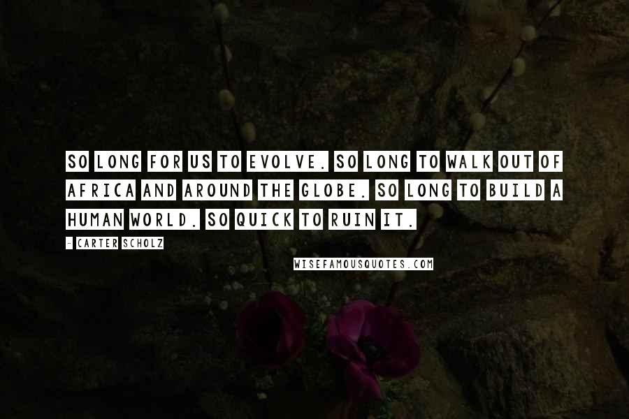 Carter Scholz Quotes: So long for us to evolve. So long to walk out of Africa and around the globe. So long to build a human world. So quick to ruin it.