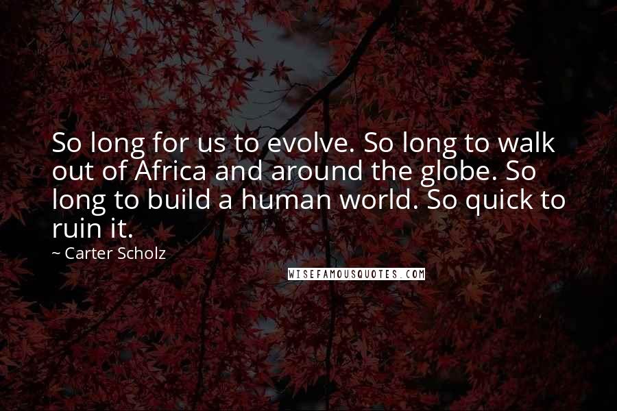 Carter Scholz Quotes: So long for us to evolve. So long to walk out of Africa and around the globe. So long to build a human world. So quick to ruin it.