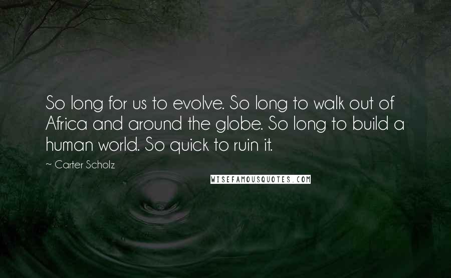 Carter Scholz Quotes: So long for us to evolve. So long to walk out of Africa and around the globe. So long to build a human world. So quick to ruin it.