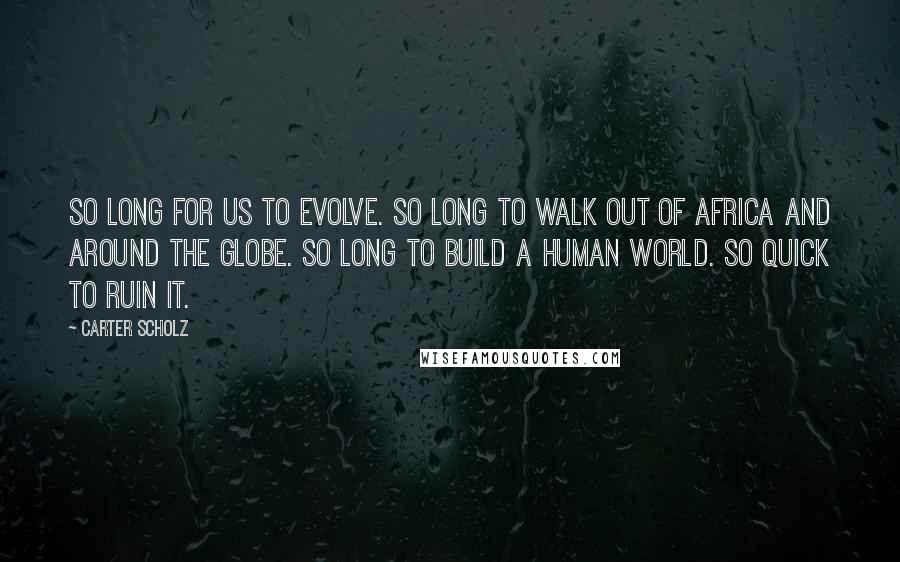 Carter Scholz Quotes: So long for us to evolve. So long to walk out of Africa and around the globe. So long to build a human world. So quick to ruin it.