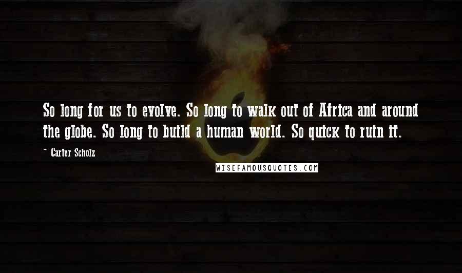 Carter Scholz Quotes: So long for us to evolve. So long to walk out of Africa and around the globe. So long to build a human world. So quick to ruin it.