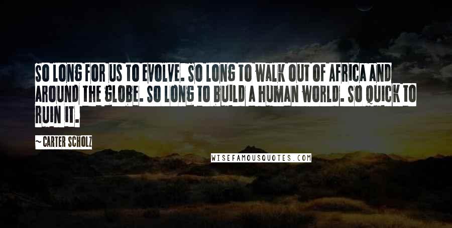Carter Scholz Quotes: So long for us to evolve. So long to walk out of Africa and around the globe. So long to build a human world. So quick to ruin it.