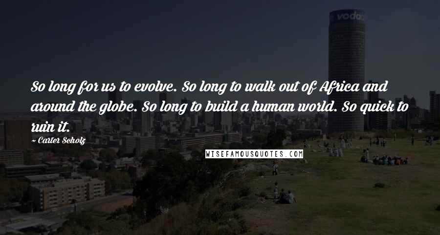 Carter Scholz Quotes: So long for us to evolve. So long to walk out of Africa and around the globe. So long to build a human world. So quick to ruin it.