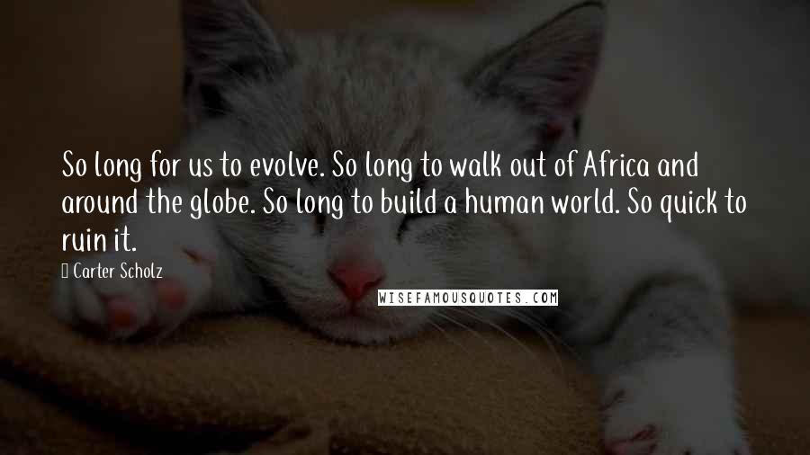 Carter Scholz Quotes: So long for us to evolve. So long to walk out of Africa and around the globe. So long to build a human world. So quick to ruin it.