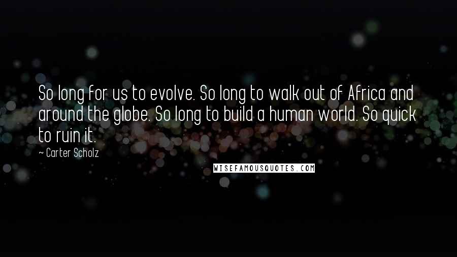 Carter Scholz Quotes: So long for us to evolve. So long to walk out of Africa and around the globe. So long to build a human world. So quick to ruin it.