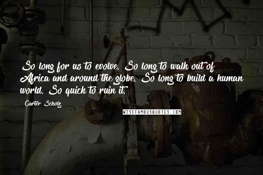 Carter Scholz Quotes: So long for us to evolve. So long to walk out of Africa and around the globe. So long to build a human world. So quick to ruin it.