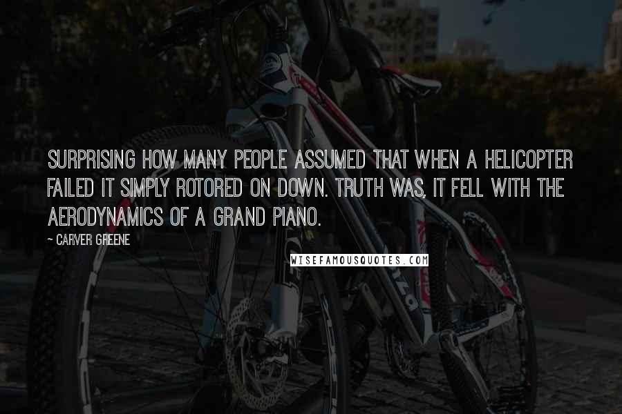 Carver Greene Quotes: Surprising how many people assumed that when a helicopter failed it simply rotored on down. Truth was, it fell with the aerodynamics of a grand piano.