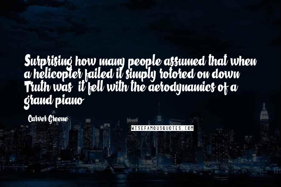 Carver Greene Quotes: Surprising how many people assumed that when a helicopter failed it simply rotored on down. Truth was, it fell with the aerodynamics of a grand piano.