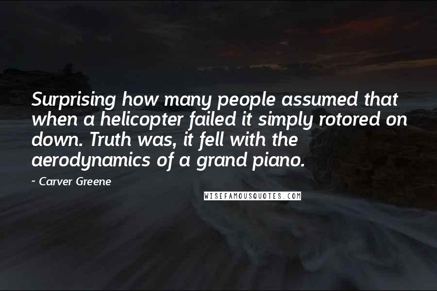 Carver Greene Quotes: Surprising how many people assumed that when a helicopter failed it simply rotored on down. Truth was, it fell with the aerodynamics of a grand piano.