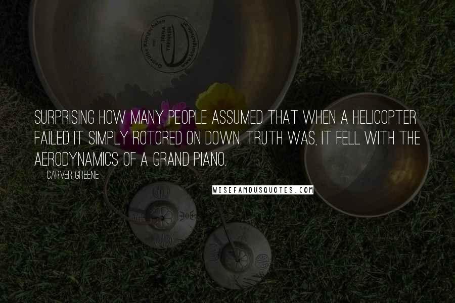 Carver Greene Quotes: Surprising how many people assumed that when a helicopter failed it simply rotored on down. Truth was, it fell with the aerodynamics of a grand piano.