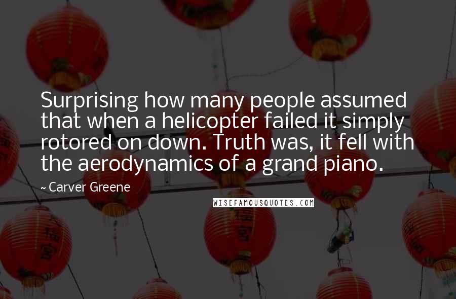 Carver Greene Quotes: Surprising how many people assumed that when a helicopter failed it simply rotored on down. Truth was, it fell with the aerodynamics of a grand piano.