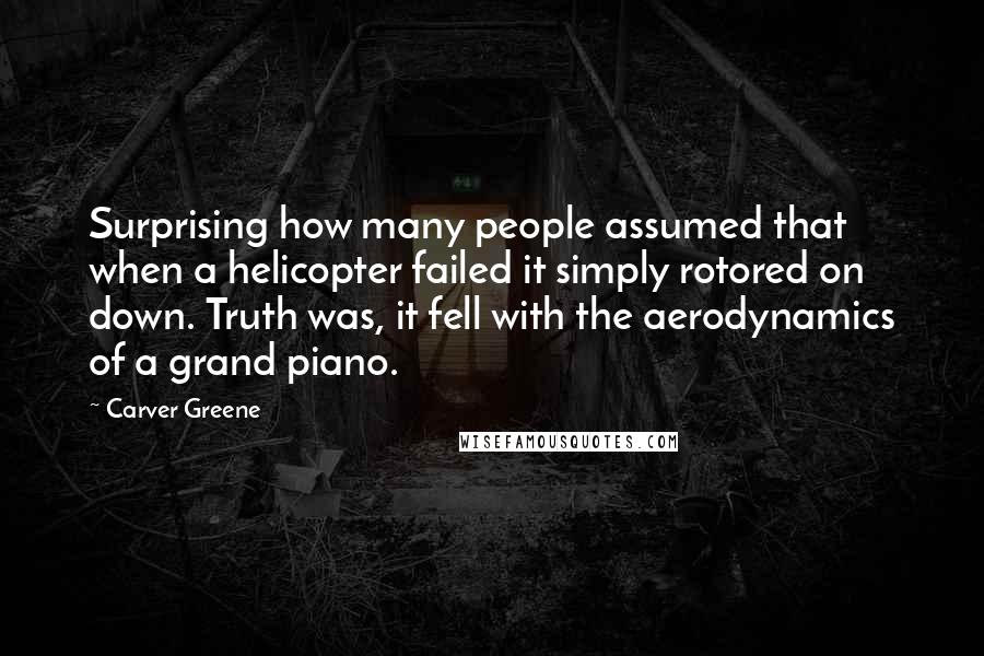 Carver Greene Quotes: Surprising how many people assumed that when a helicopter failed it simply rotored on down. Truth was, it fell with the aerodynamics of a grand piano.