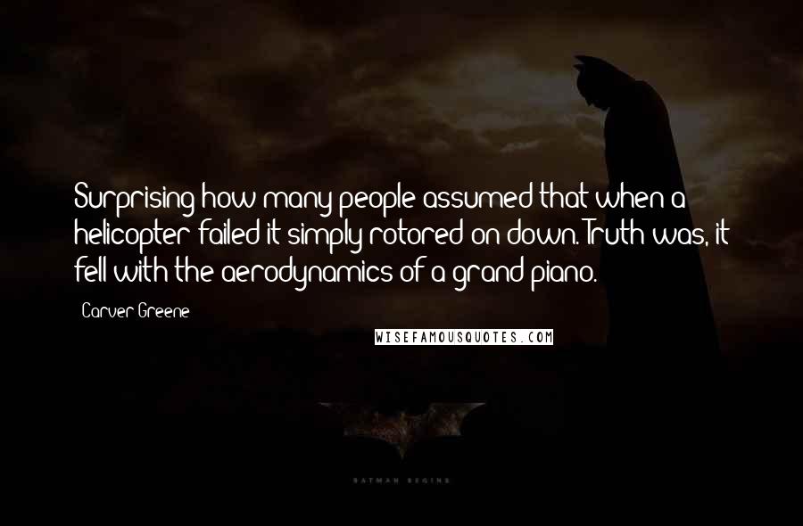 Carver Greene Quotes: Surprising how many people assumed that when a helicopter failed it simply rotored on down. Truth was, it fell with the aerodynamics of a grand piano.