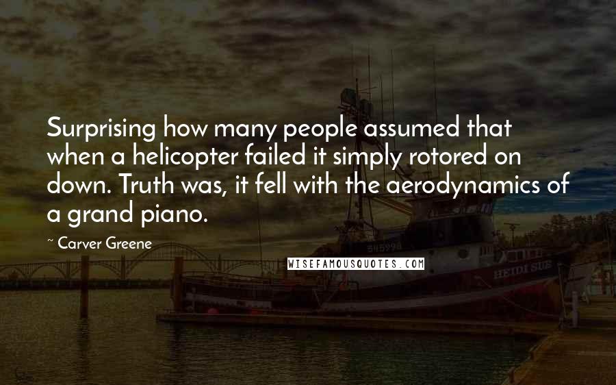 Carver Greene Quotes: Surprising how many people assumed that when a helicopter failed it simply rotored on down. Truth was, it fell with the aerodynamics of a grand piano.