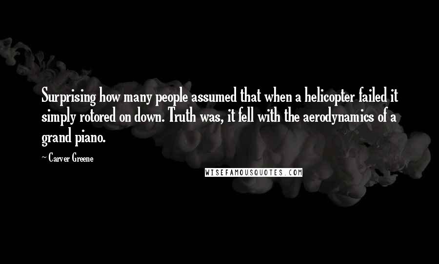 Carver Greene Quotes: Surprising how many people assumed that when a helicopter failed it simply rotored on down. Truth was, it fell with the aerodynamics of a grand piano.