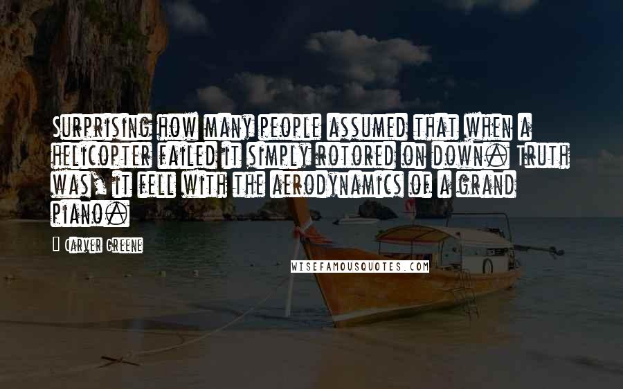 Carver Greene Quotes: Surprising how many people assumed that when a helicopter failed it simply rotored on down. Truth was, it fell with the aerodynamics of a grand piano.