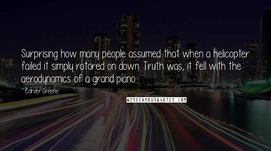 Carver Greene Quotes: Surprising how many people assumed that when a helicopter failed it simply rotored on down. Truth was, it fell with the aerodynamics of a grand piano.