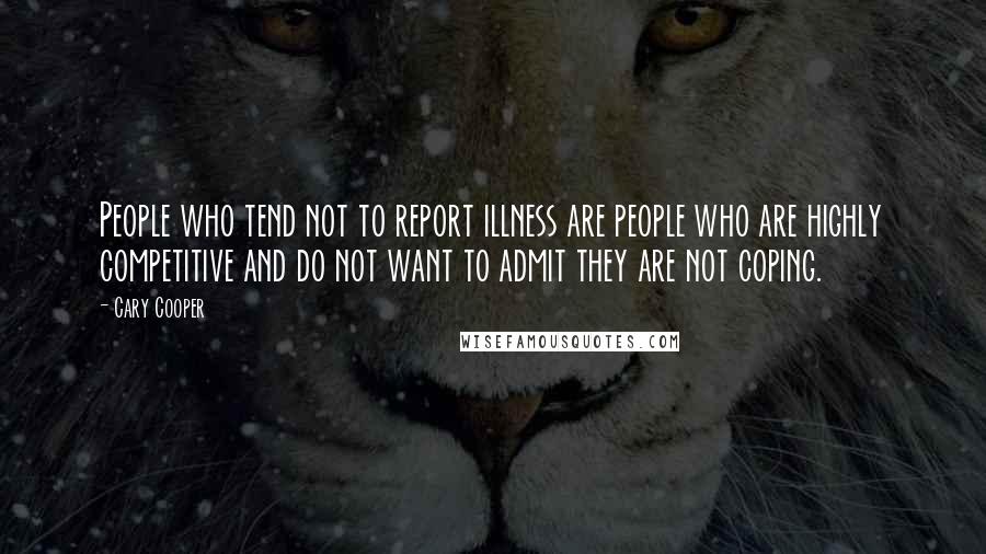 Cary Cooper Quotes: People who tend not to report illness are people who are highly competitive and do not want to admit they are not coping.