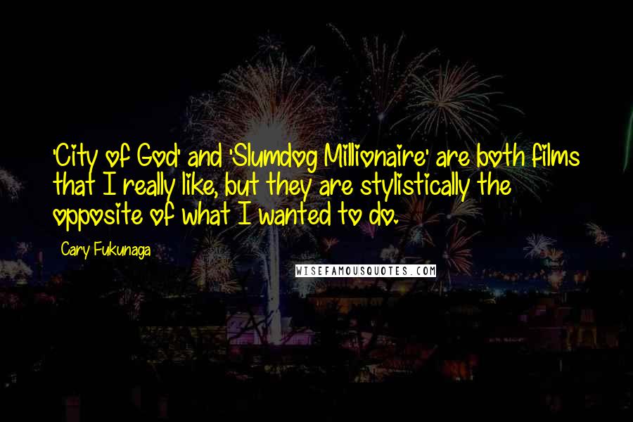 Cary Fukunaga Quotes: 'City of God' and 'Slumdog Millionaire' are both films that I really like, but they are stylistically the opposite of what I wanted to do.