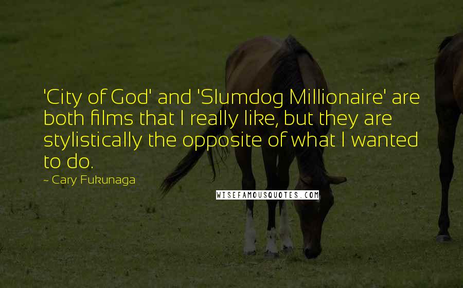 Cary Fukunaga Quotes: 'City of God' and 'Slumdog Millionaire' are both films that I really like, but they are stylistically the opposite of what I wanted to do.
