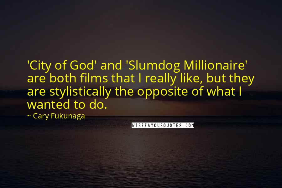 Cary Fukunaga Quotes: 'City of God' and 'Slumdog Millionaire' are both films that I really like, but they are stylistically the opposite of what I wanted to do.
